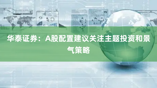 华泰证券：A股配置建议关注主题投资和景气策略