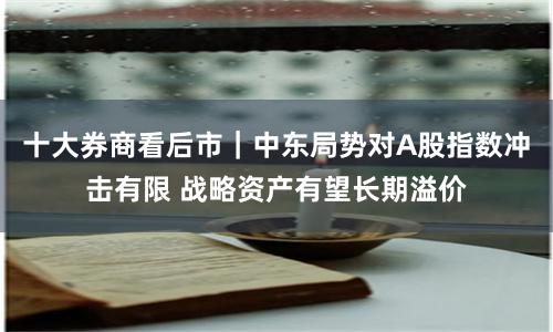 十大券商看后市｜中东局势对A股指数冲击有限 战略资产有望长期溢价