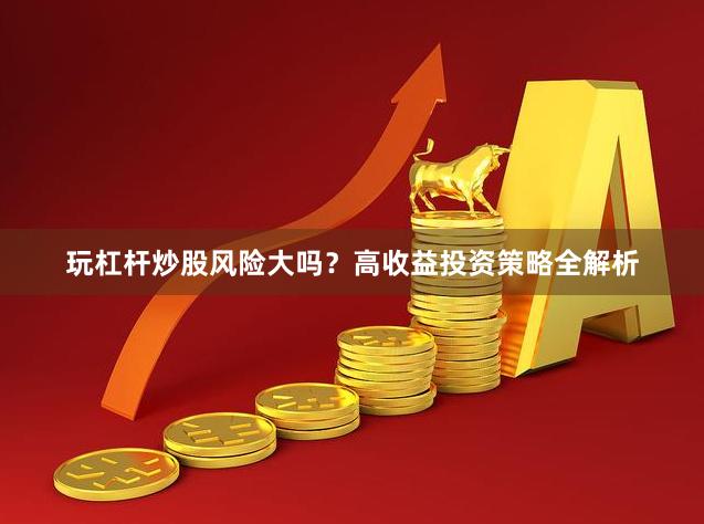 玩杠杆炒股风险大吗？高收益投资策略全解析