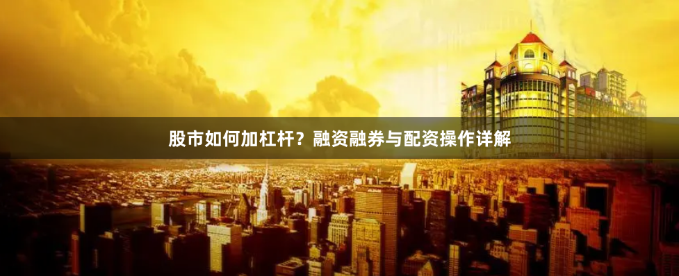 股市如何加杠杆？融资融券与配资操作详解