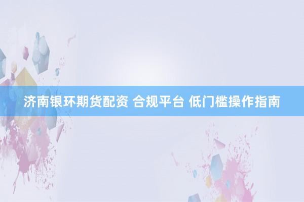 济南银环期货配资 合规平台 低门槛操作指南